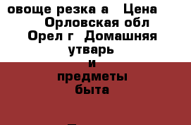 овоще резка а › Цена ­ 200 - Орловская обл., Орел г. Домашняя утварь и предметы быта » Посуда и кухонные принадлежности   